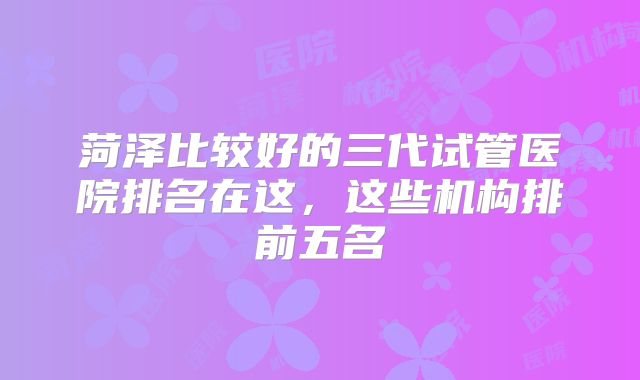 菏泽比较好的三代试管医院排名在这，这些机构排前五名