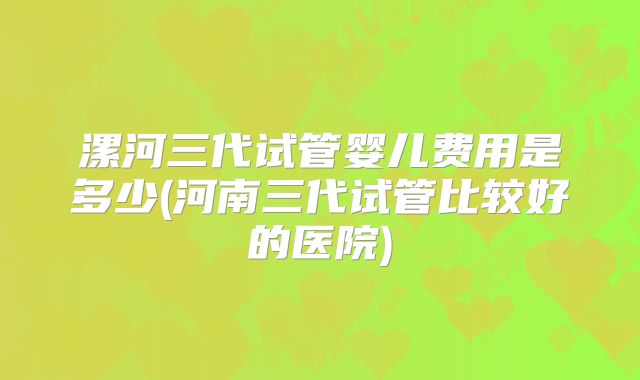 漯河三代试管婴儿费用是多少(河南三代试管比较好的医院)