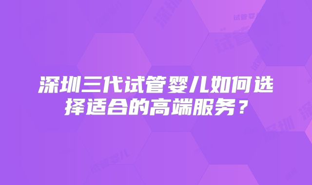 深圳三代试管婴儿如何选择适合的高端服务？