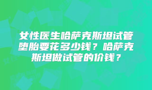 女性医生哈萨克斯坦试管堕胎要花多少钱？哈萨克斯坦做试管的价钱？