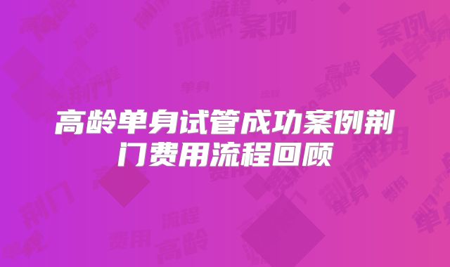 高龄单身试管成功案例荆门费用流程回顾