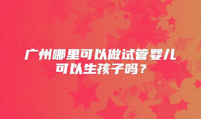 广州哪里可以做试管婴儿可以生孩子吗?
