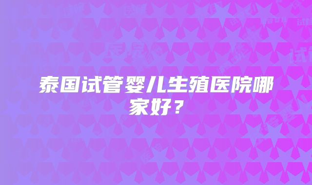 泰国试管婴儿生殖医院哪家好？