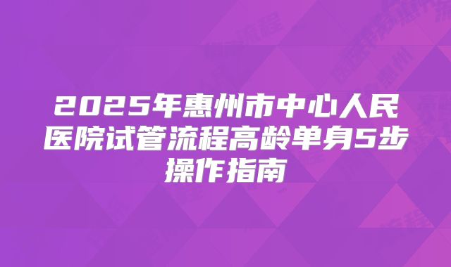 2025年惠州市中心人民医院试管流程高龄单身5步操作指南