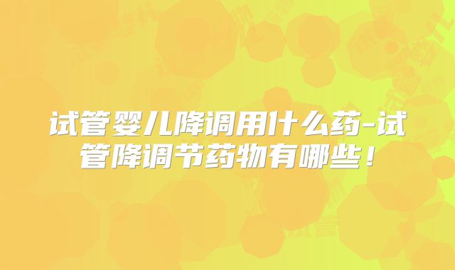 试管婴儿降调用什么药-试管降调节药物有哪些！