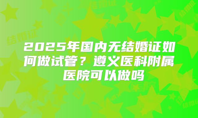 2025年国内无结婚证如何做试管?遵义医科附属 医院可以做吗