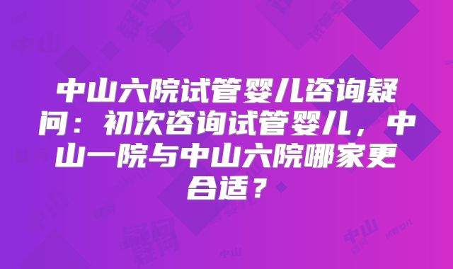中山六院试管婴儿咨询疑问：初次咨询试管婴儿，中山一院与中山六院哪家更合适？