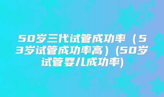 50岁三代试管成功率（53岁试管成功率高）(50岁试管婴儿成功率)