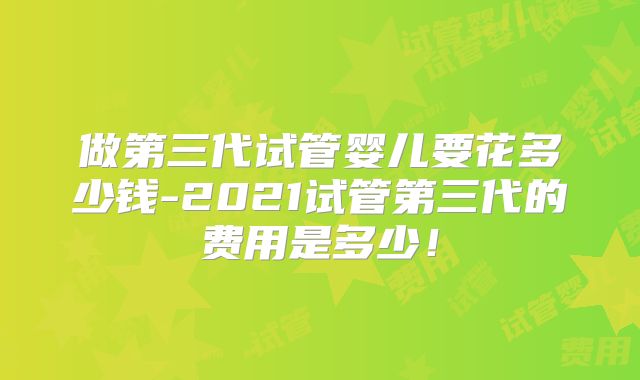 做第三代试管婴儿要花多少钱-2021试管第三代的费用是多少!