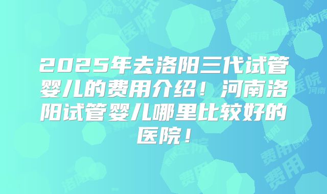 2025年去洛阳三代试管婴儿的费用介绍！河南洛阳试管婴儿哪里比较好的医院！