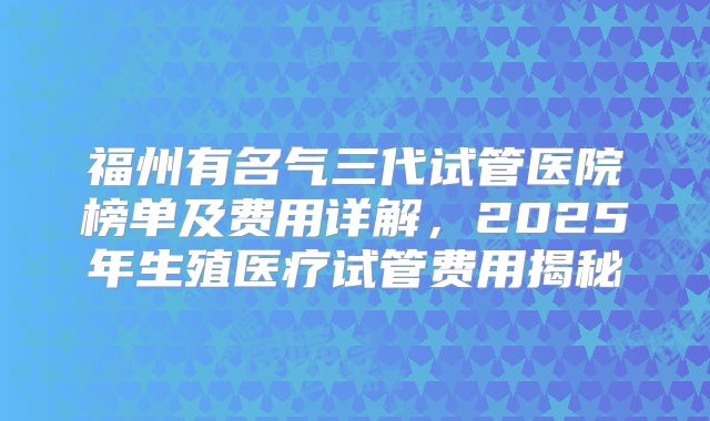 福州有名气三代试管医院榜单及费用详解，2025年生殖医疗试管费用揭秘
