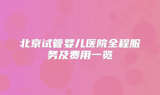 北京试管婴儿医院全程服务及费用一览