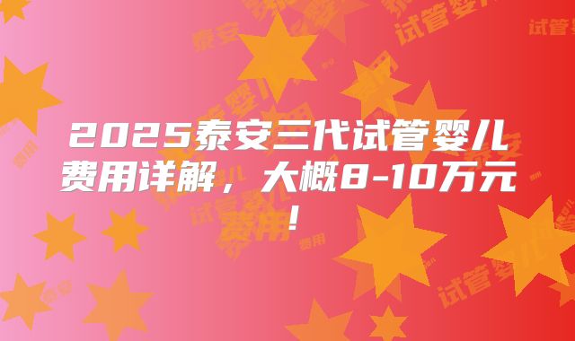 2025泰安三代试管婴儿费用详解,大概8-10万元!