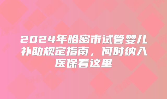 2024年哈密市试管婴儿补助规定指南,何时纳入医保看这里