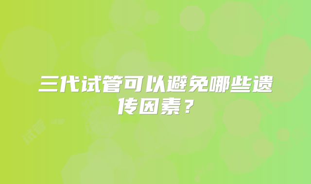 三代试管可以避免哪些遗传因素?