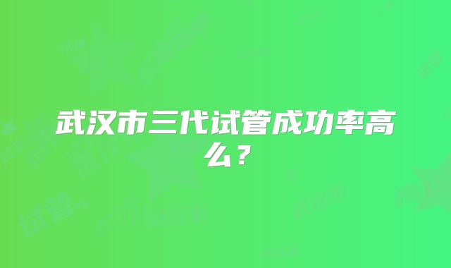 武汉市三代试管成功率高么？