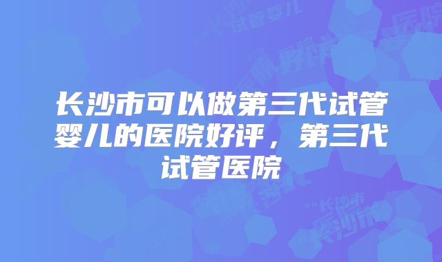 长沙市可以做第三代试管婴儿的医院好评，第三代试管医院