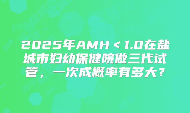 2025年AMH＜1.0在盐城市妇幼保健院做三代试管，一次成概率有多大？