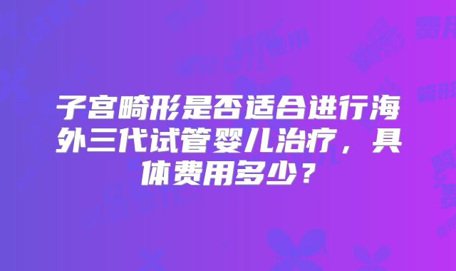 子宫畸形是否适合进行海外三代试管婴儿治疗，具体费用多少？