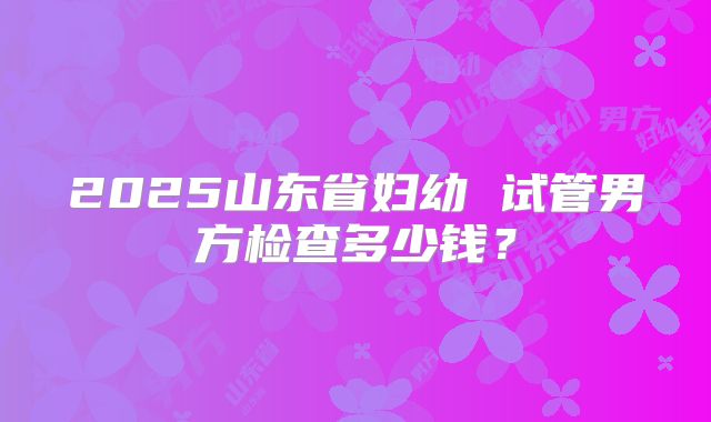 2025山东省妇幼 试管男方检查多少钱？