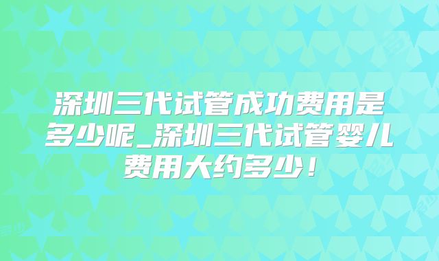 深圳三代试管成功费用是多少呢_深圳三代试管婴儿费用大约多少！