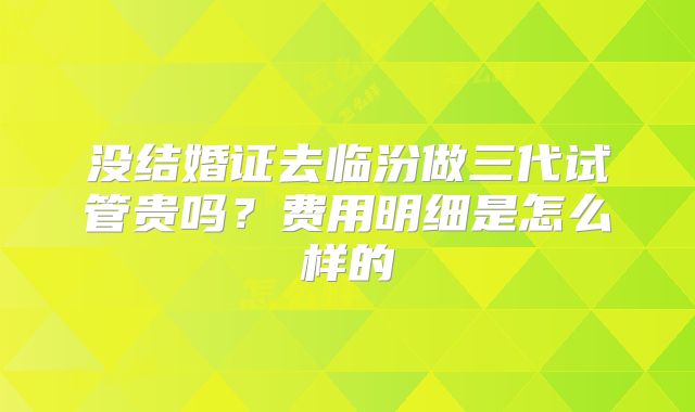 没结婚证去临汾做三代试管贵吗？费用明细是怎么样的