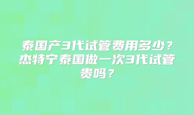 泰国产3代试管费用多少？杰特宁泰国做一次3代试管贵吗？