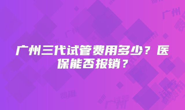 广州三代试管费用多少？医保能否报销？
