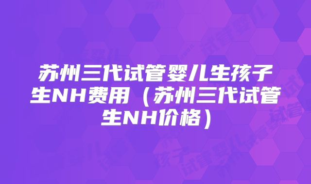 苏州三代试管婴儿生孩子生NH费用（苏州三代试管生NH价格）
