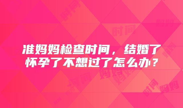 准妈妈检查时间,结婚了怀孕了不想过了怎么办?