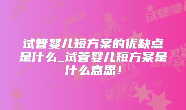 试管婴儿短方案的优缺点是什么_试管婴儿短方案是什么意思!