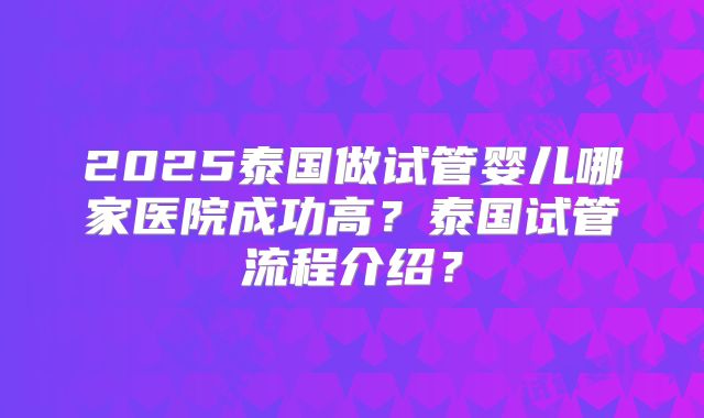 2025泰国做试管婴儿哪家医院成功高？泰国试管流程介绍？