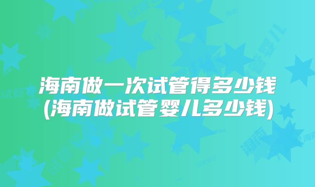 海南做一次试管得多少钱(海南做试管婴儿多少钱)