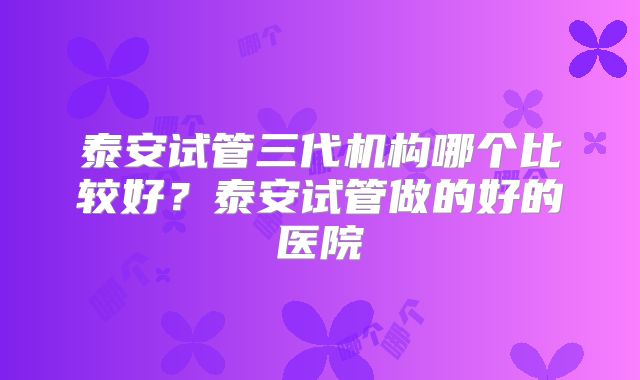 泰安试管三代机构哪个比较好？泰安试管做的好的医院