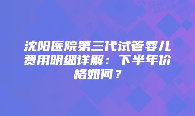 沈阳医院第三代试管婴儿费用明细详解：下半年价格如何？