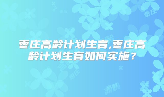 枣庄高龄计划生育,枣庄高龄计划生育如何实施?