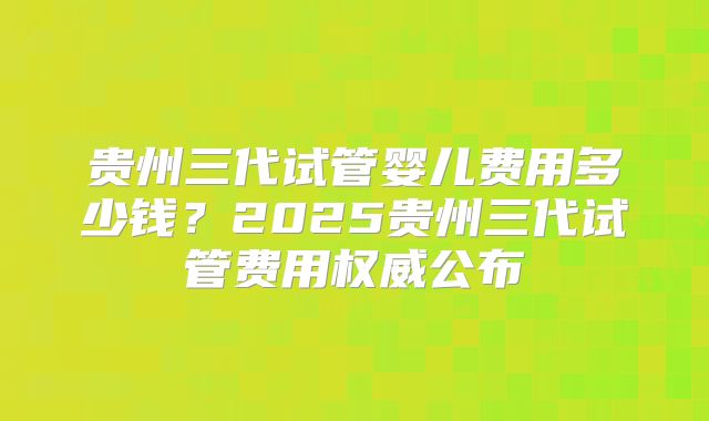 贵州三代试管婴儿费用多少钱？2025贵州三代试管费用权威公布
