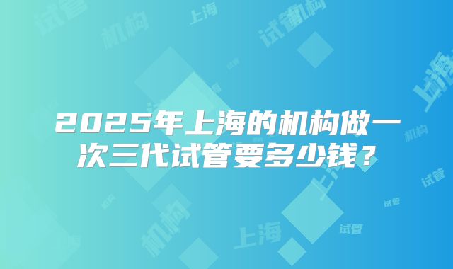 2025年上海的机构做一次三代试管要多少钱？