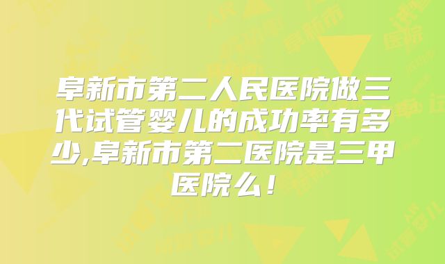 阜新市第二人民医院做三代试管婴儿的成功率有多少,阜新市第二医院是三甲医院么!