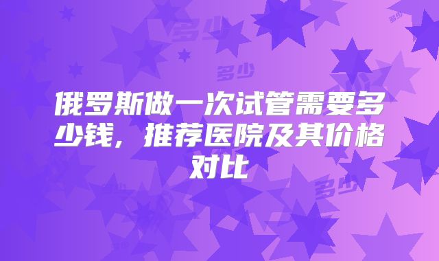 俄罗斯做一次试管需要多少钱, 推荐医院及其价格对比