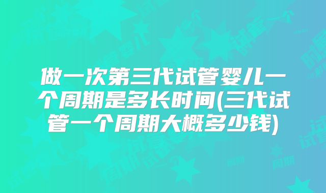 做一次第三代试管婴儿一个周期是多长时间(三代试管一个周期大概多少钱)