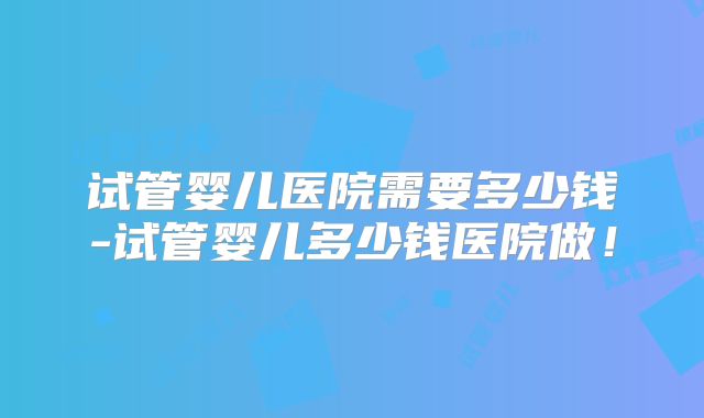 试管婴儿医院需要多少钱-试管婴儿多少钱医院做！