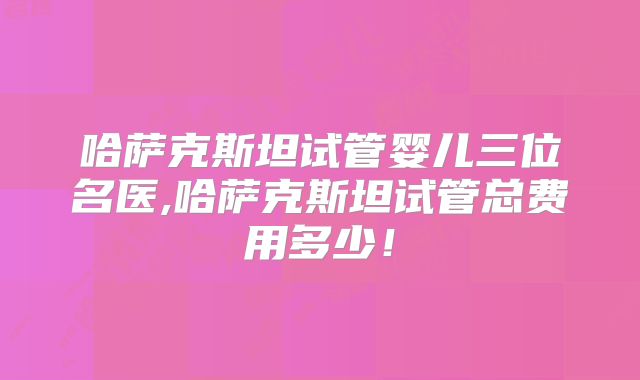 哈萨克斯坦试管婴儿三位名医,哈萨克斯坦试管总费用多少！