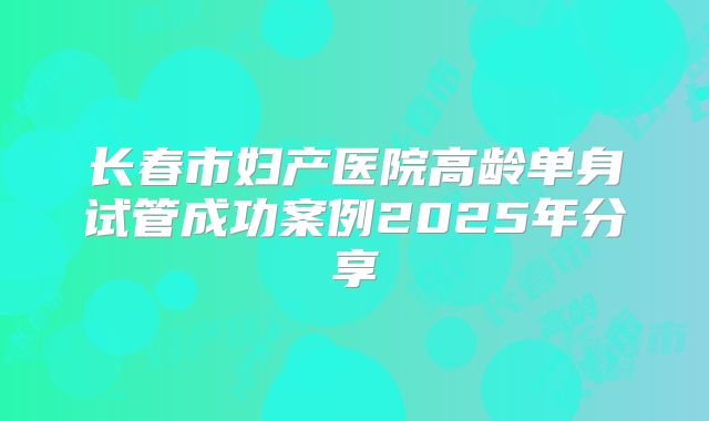 长春市妇产医院高龄单身试管成功案例2025年分享