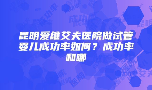 昆明爱维艾夫医院做试管婴儿成功率如何？成功率和哪