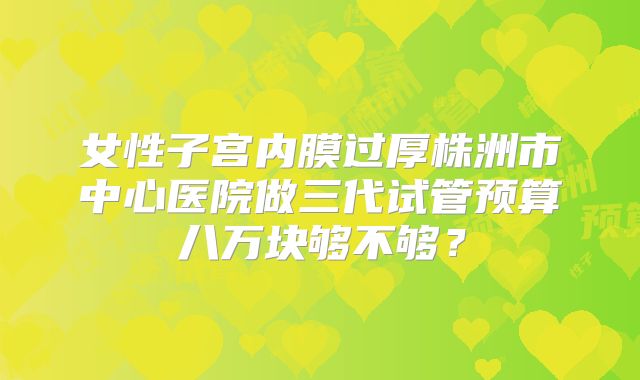 女性子宫内膜过厚株洲市中心医院做三代试管预算八万块够不够?
