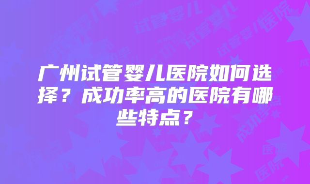 广州试管婴儿医院如何选择？成功率高的医院有哪些特点？