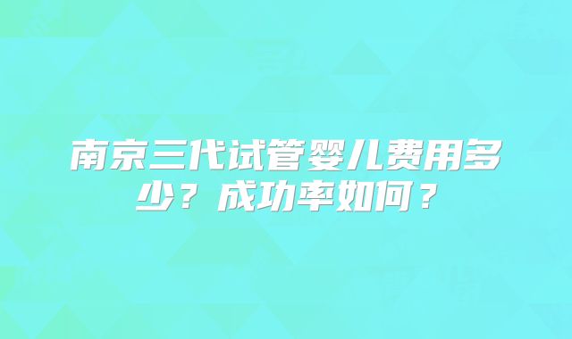 南京三代试管婴儿费用多少？成功率如何？