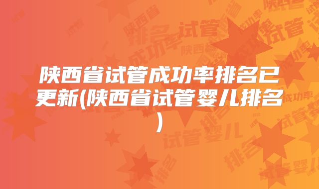 陕西省试管成功率排名已更新(陕西省试管婴儿排名)
