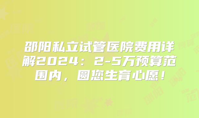 邵阳私立试管医院费用详解2024：2-5万预算范围内，圆您生育心愿！